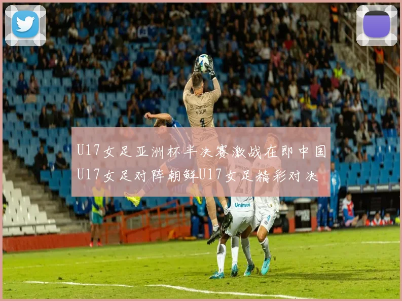 U17女足亚洲杯半决赛激战在即中国U17女足对阵朝鲜U17女足精彩对决即将开启