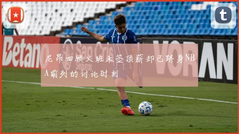 尼昂回顾文班未签顶薪却已跻身NBA前列的讨论时刻