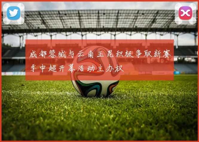 成都蓉城与云南玉昆积极争取新赛季中超开幕活动主办权