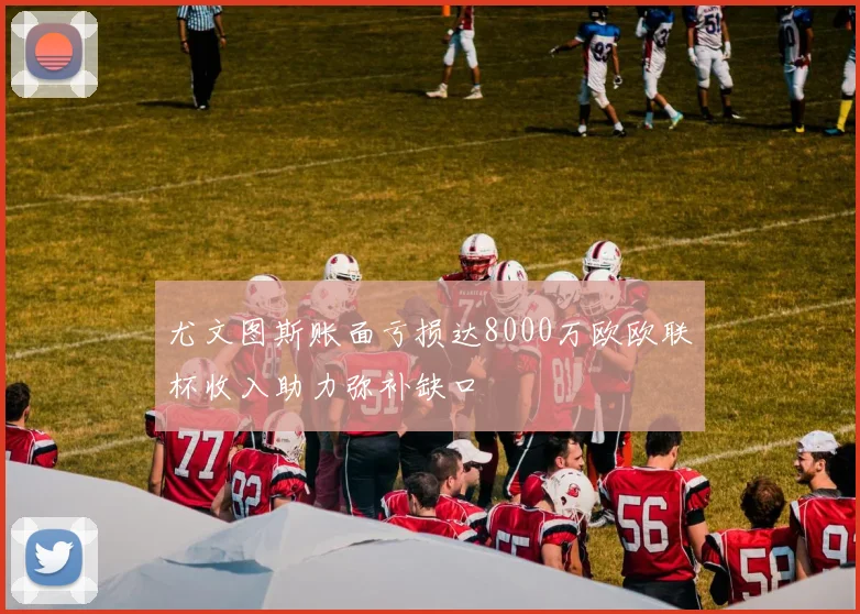 尤文图斯账面亏损达8000万欧欧联杯收入助力弥补缺口