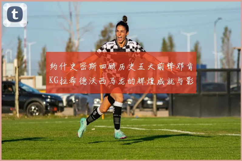 约什史密斯回顾历史五大前锋邓肯KG拉希德沃西马龙的辉煌成就与影响
